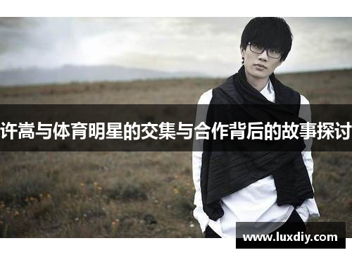 许嵩与体育明星的交集与合作背后的故事探讨
